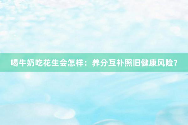 喝牛奶吃花生会怎样：养分互补照旧健康风险？